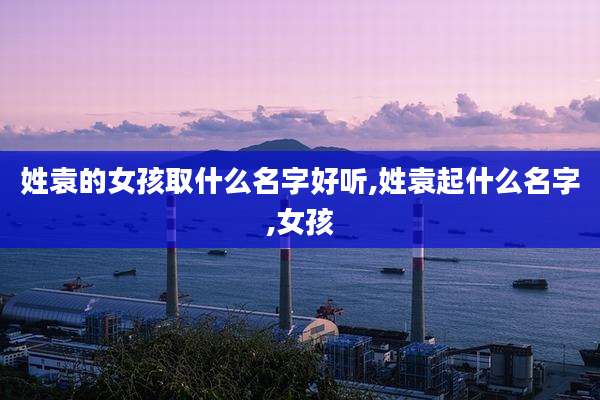 姓袁的女孩取什么名字好听,姓袁起什么名字,女孩