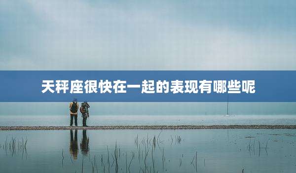 天秤座很快在一起的表现有哪些呢