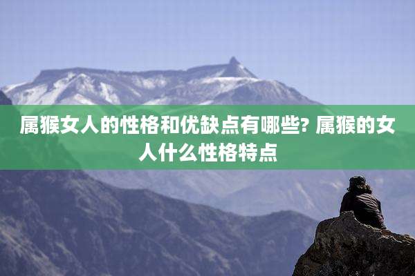属猴女人的性格和优缺点有哪些? 属猴的女人什么性格特点