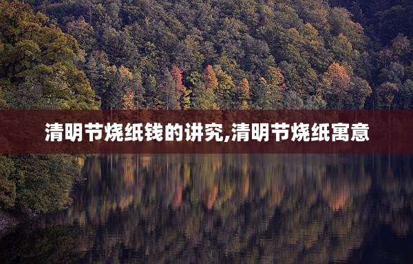 清明节烧纸钱的讲究,清明节烧纸寓意