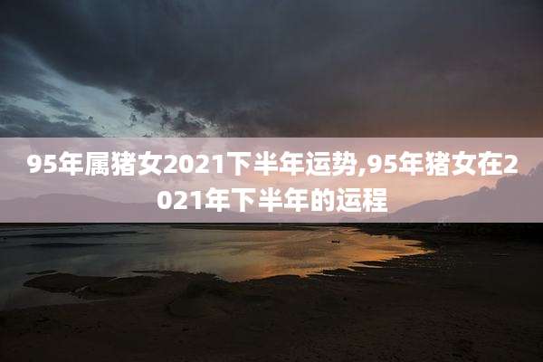 95年属猪女2021下半年运势,95年猪女在2021年下半年的运程