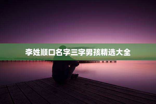李姓顺口名字三字男孩精选大全