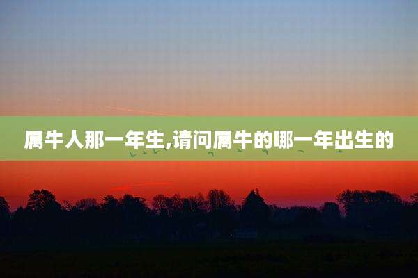 属牛人那一年生,请问属牛的哪一年出生的