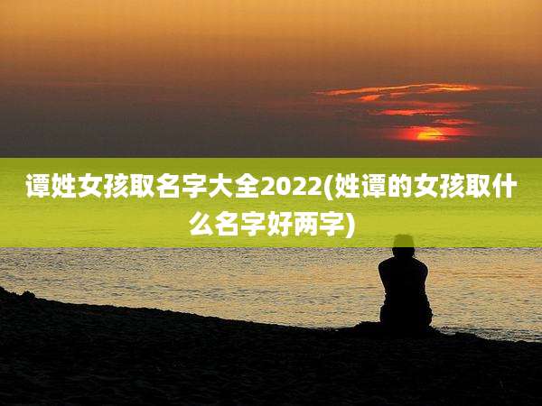 谭姓女孩取名字大全2022(姓谭的女孩取什么名字好两字)