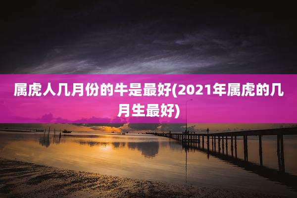 属虎人几月份的牛是最好(2021年属虎的几月生最好)