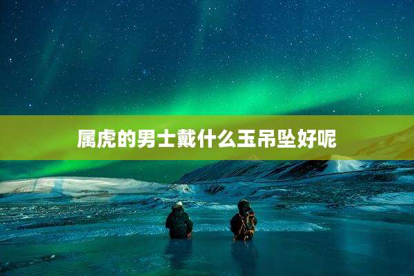 属虎的男士戴什么玉吊坠好呢