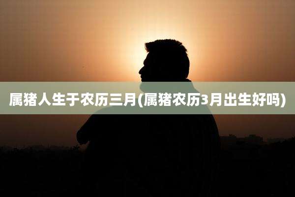 属猪人生于农历三月(属猪农历3月出生好吗)