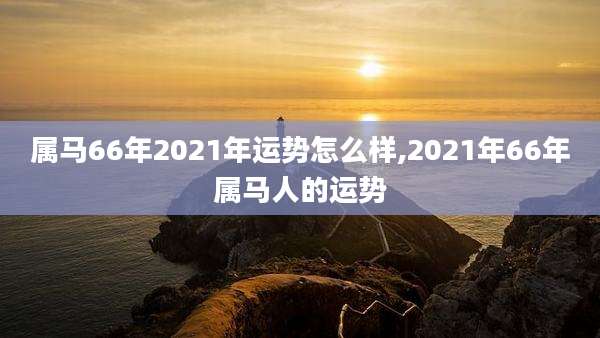 属马66年2021年运势怎么样,2021年66年属马人的运势