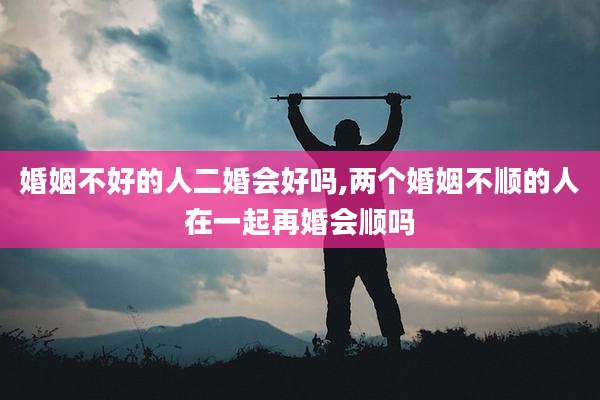 婚姻不好的人二婚会好吗,两个婚姻不顺的人在一起再婚会顺吗
