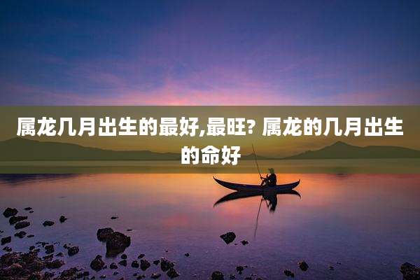 属龙几月出生的最好,最旺? 属龙的几月出生的命好