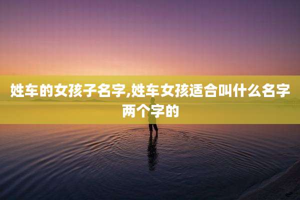 姓车的女孩子名字,姓车女孩适合叫什么名字两个字的