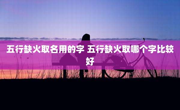 五行缺火取名用的字 五行缺火取哪个字比较好