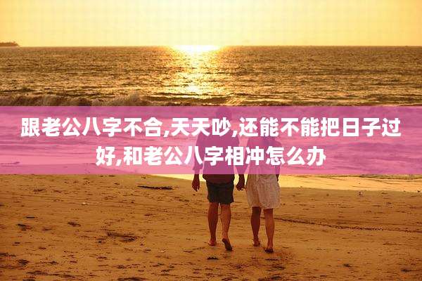 跟老公八字不合,天天吵,还能不能把日子过好,和老公八字相冲怎么办