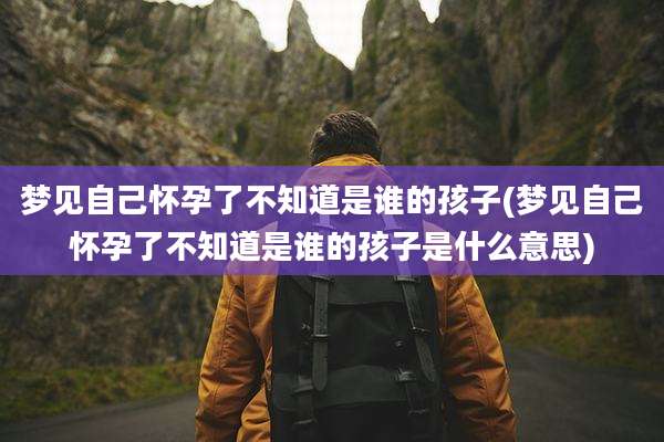 梦见自己怀孕了不知道是谁的孩子(梦见自己怀孕了不知道是谁的孩子是什么意思)