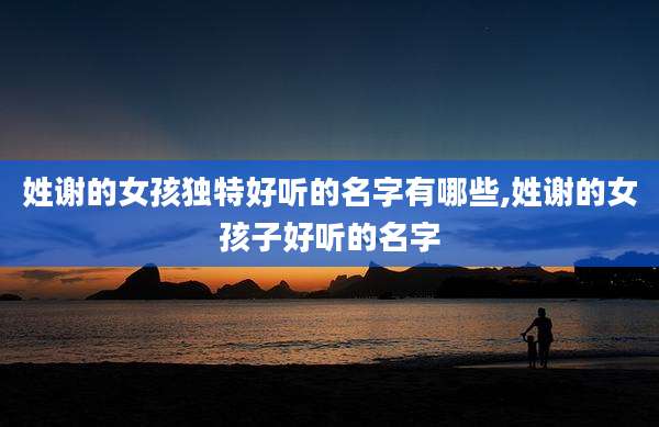 姓谢的女孩独特好听的名字有哪些,姓谢的女孩子好听的名字