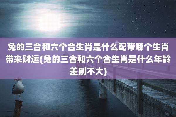 兔的三合和六个合生肖是什么配带哪个生肖带来财运(兔的三合和六个合生肖是什么年龄差别不大)