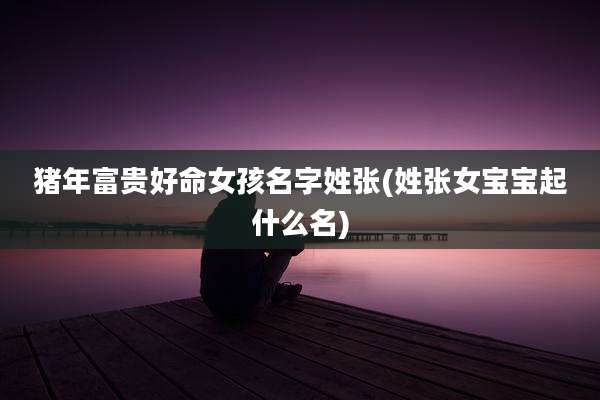 猪年富贵好命女孩名字姓张(姓张女宝宝起什么名)