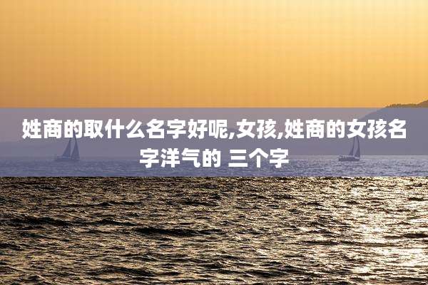 姓商的取什么名字好呢,女孩,姓商的女孩名字洋气的 三个字