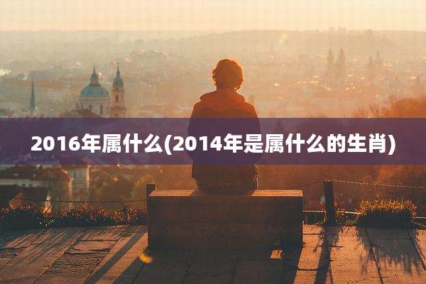 2016年属什么(2014年是属什么的生肖)