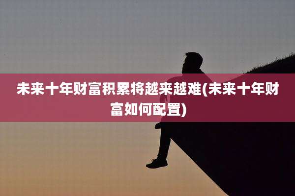 未来十年财富积累将越来越难(未来十年财富如何配置)