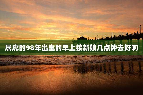 属虎的98年出生的早上接新娘几点钟去好啊