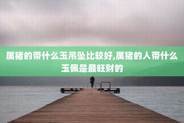 属猪的带什么玉吊坠比较好,属猪的人带什么玉佩是最旺财的