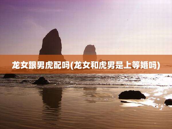 龙女跟男虎配吗(龙女和虎男是上等婚吗)