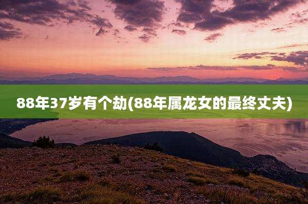 88年37岁有个劫(88年属龙女的最终丈夫)