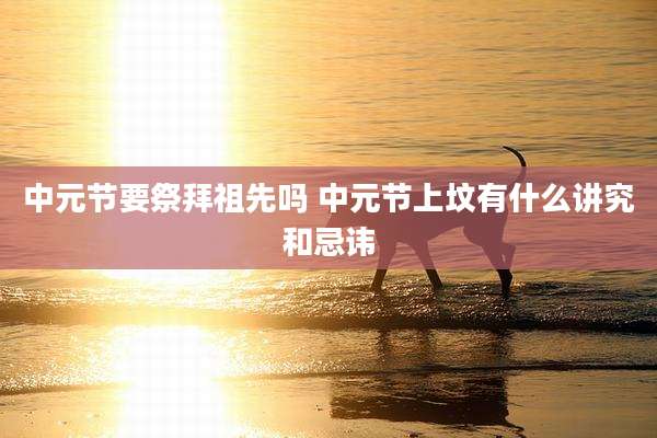中元节要祭拜祖先吗 中元节上坟有什么讲究和忌讳