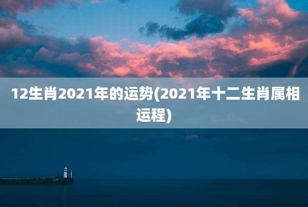 12生肖2021年的运势(2021年十二生肖属相运程)