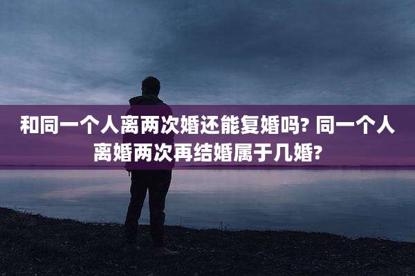 和同一个人离两次婚还能复婚吗? 同一个人离婚两次再结婚属于几婚?