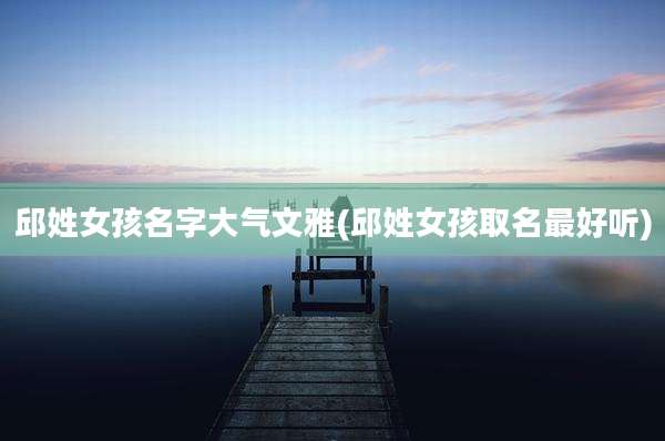 邱姓女孩名字大气文雅(邱姓女孩取名最好听)