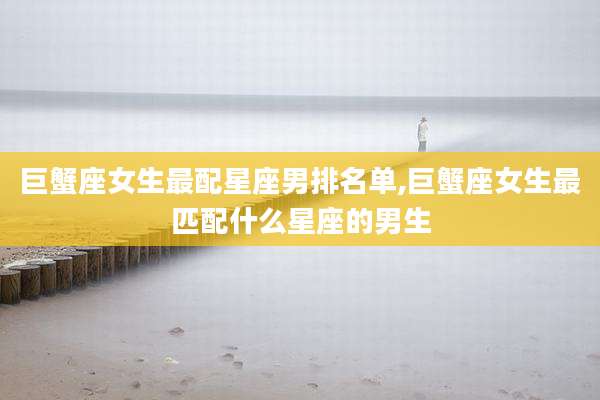 巨蟹座女生最配星座男排名单,巨蟹座女生最匹配什么星座的男生