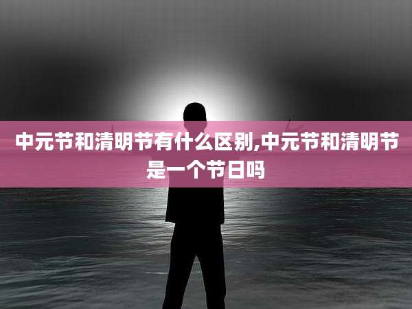 中元节和清明节有什么区别,中元节和清明节是一个节日吗