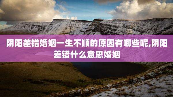 阴阳差错婚姻一生不顺的原因有哪些呢,阴阳差错什么意思婚姻