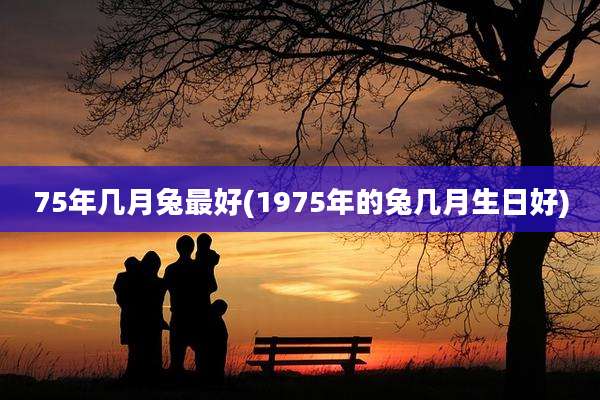 75年几月兔最好(1975年的兔几月生日好)