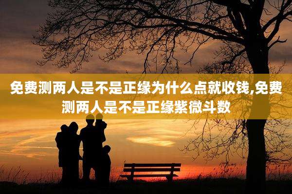 免费测两人是不是正缘为什么点就收钱,免费测两人是不是正缘紫微斗数