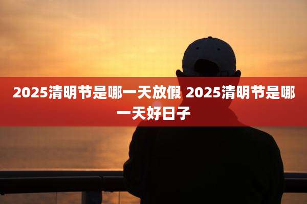 2025清明节是哪一天放假 2025清明节是哪一天好日子