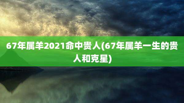 67年属羊2021命中贵人(67年属羊一生的贵人和克星)