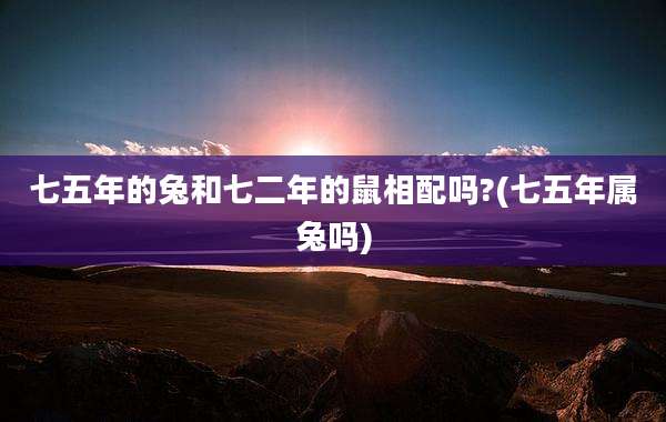 七五年的兔和七二年的鼠相配吗?(七五年属兔吗)