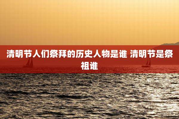 清明节人们祭拜的历史人物是谁 清明节是祭祖谁