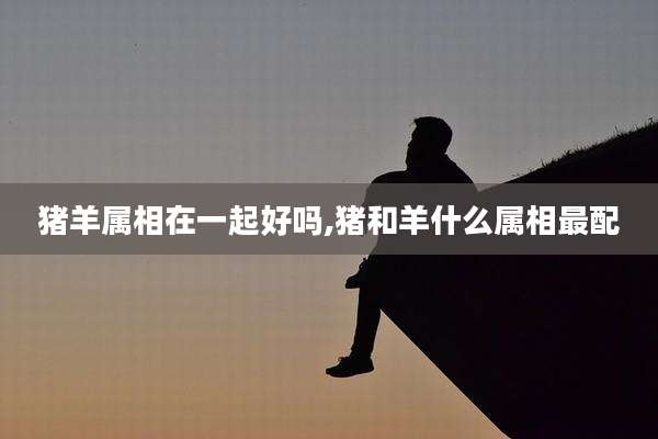 猪羊属相在一起好吗,猪和羊什么属相最配
