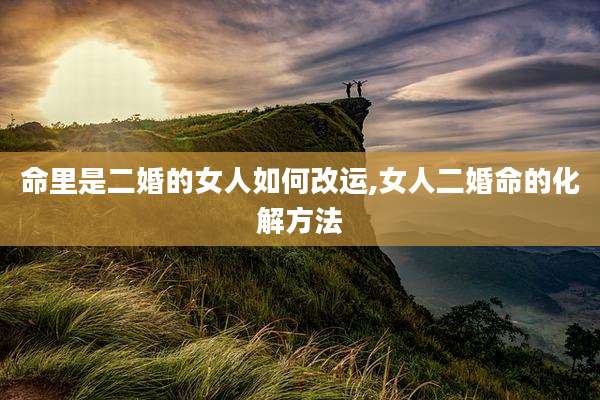 命里是二婚的女人如何改运,女人二婚命的化解方法