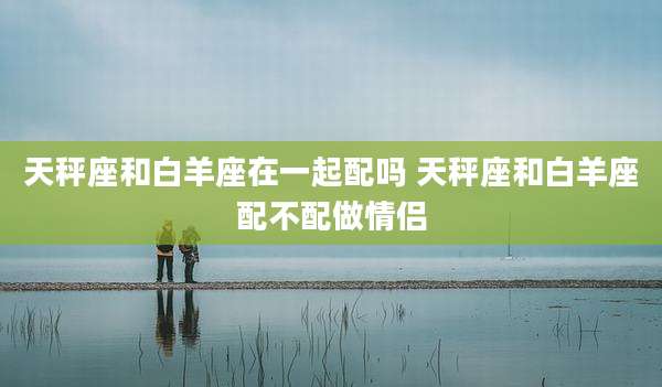 天秤座和白羊座在一起配吗 天秤座和白羊座配不配做情侣