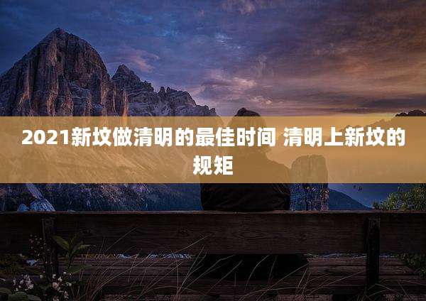 2021新坟做清明的最佳时间 清明上新坟的规矩
