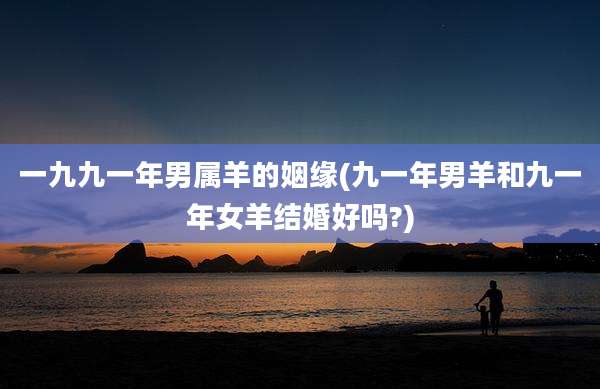 一九九一年男属羊的姻缘(九一年男羊和九一年女羊结婚好吗?)
