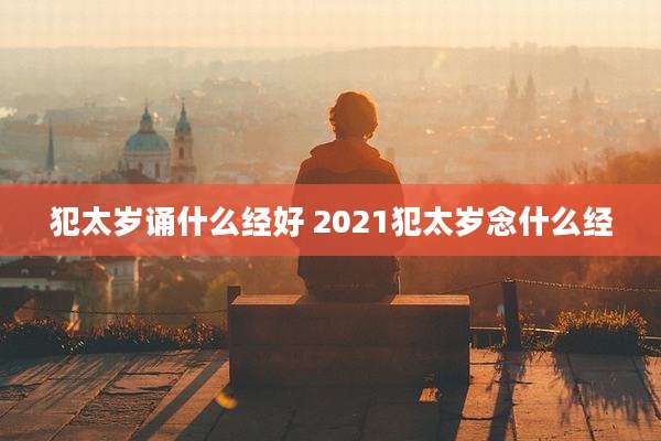 犯太岁诵什么经好 2021犯太岁念什么经