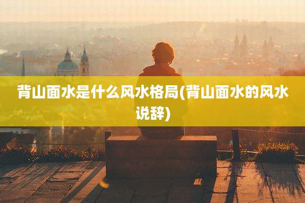 背山面水是什么风水格局(背山面水的风水说辞)