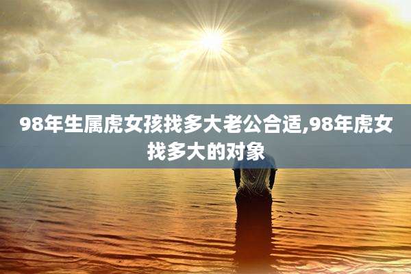 98年生属虎女孩找多大老公合适,98年虎女找多大的对象