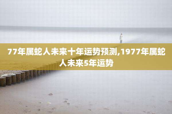 77年属蛇人未来十年运势预测,1977年属蛇人未来5年运势